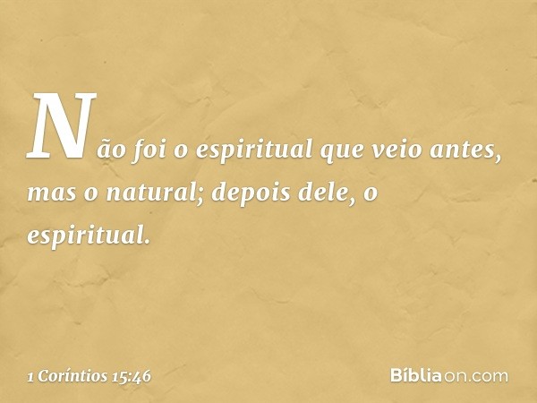 Não foi o espiritual que veio antes, mas o natural; depois dele, o espiritual. -- 1 Coríntios 15:46