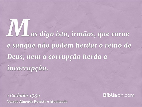 Mas digo isto, irmãos, que carne e sangue não podem herdar o reino de Deus; nem a corrupção herda a incorrupção.