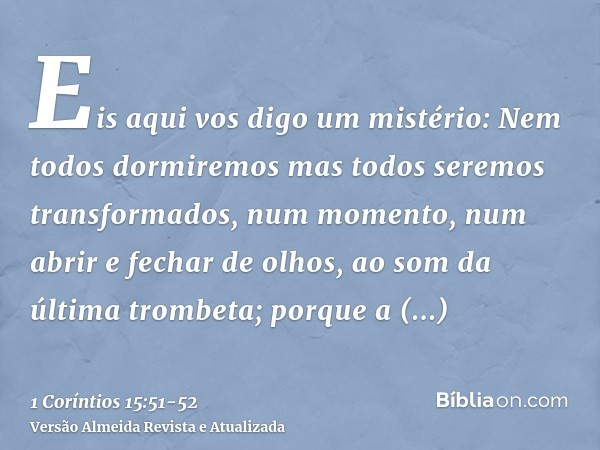 Eis aqui vos digo um mistério: Nem todos dormiremos mas todos seremos transformados,num momento, num abrir e fechar de olhos, ao som da última trombeta; porque 