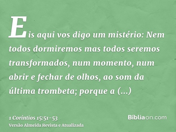 Eis aqui vos digo um mistério: Nem todos dormiremos mas todos seremos transformados,num momento, num abrir e fechar de olhos, ao som da última trombeta; porque 