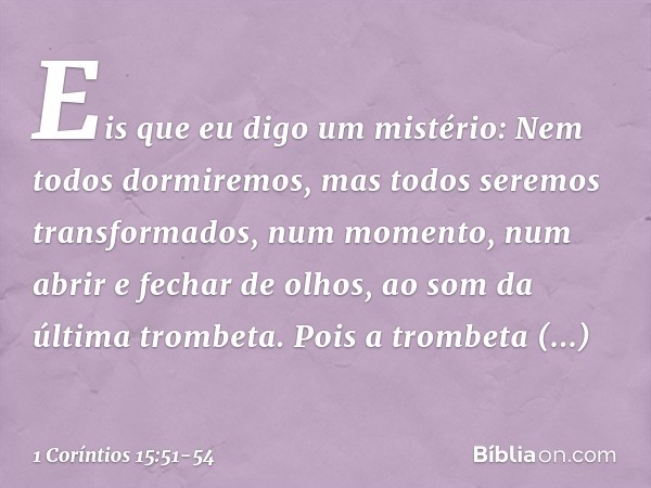 Eis que eu digo um mistério: Nem todos dormiremos, mas todos seremos transformados, num momento, num abrir e fechar de olhos, ao som da última trombeta. Pois a