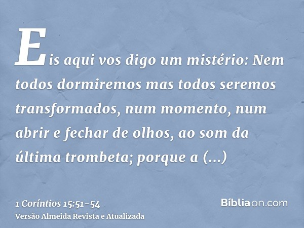 Eis aqui vos digo um mistério: Nem todos dormiremos mas todos seremos transformados,num momento, num abrir e fechar de olhos, ao som da última trombeta; porque