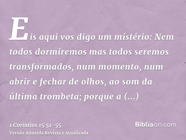 Eis aqui vos digo um mistério: Nem todos dormiremos mas todos seremos transformados,num momento, num abrir e fechar de olhos, ao som da última trombeta; porque