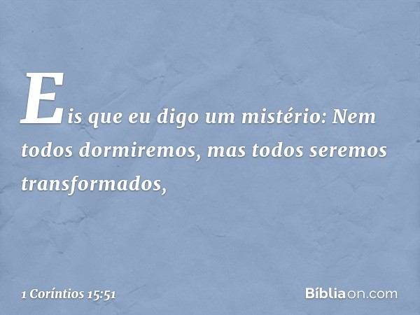 Eis que eu digo um mistério: Nem todos dormiremos, mas todos seremos transformados, -- 1 Coríntios 15:51