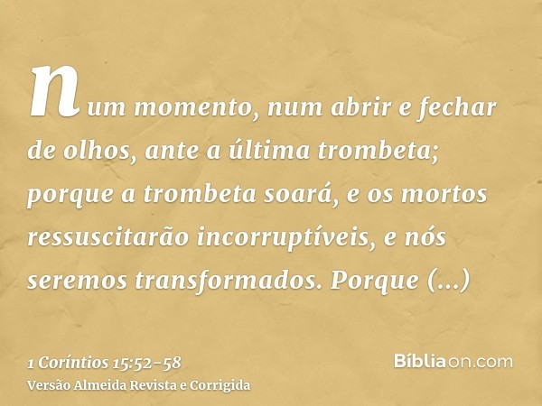 num momento, num abrir e fechar de olhos, ante a última trombeta; porque a trombeta soará, e os mortos ressuscitarão incorruptíveis, e nós seremos transformados