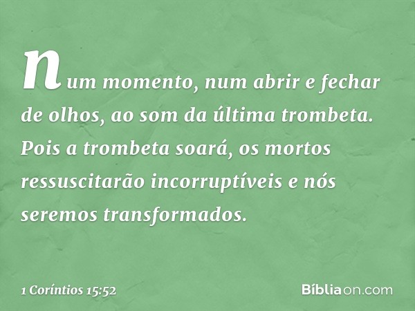 num momento, num abrir e fechar de olhos, ao som da última trombeta. Pois a trombeta soará, os mortos ressuscitarão incorruptíveis e nós seremos transformados. 