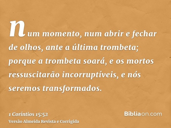 num momento, num abrir e fechar de olhos, ante a última trombeta; porque a trombeta soará, e os mortos ressuscitarão incorruptíveis, e nós seremos transformados