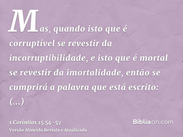 Mas, quando isto que é corruptível se revestir da incorruptibilidade, e isto que é mortal se revestir da imortalidade, então se cumprirá a palavra que está escr