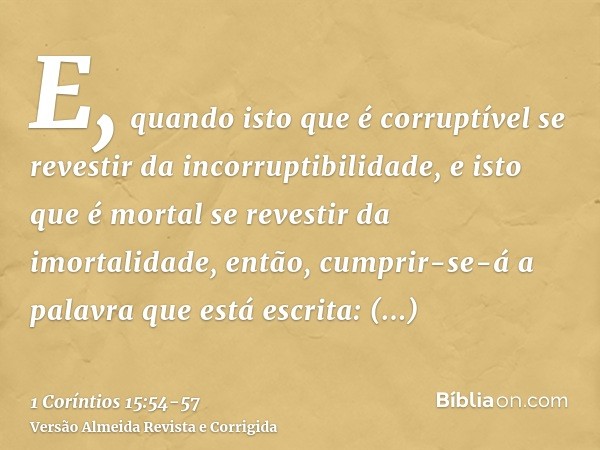 E, quando isto que é corruptível se revestir da incorruptibilidade, e isto que é mortal se revestir da imortalidade, então, cumprir-se-á a palavra que está escr