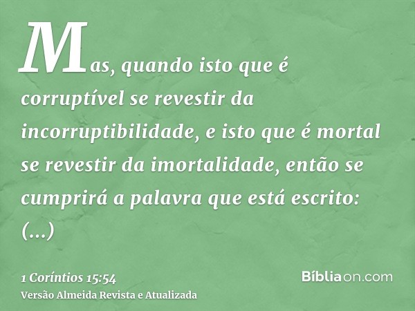 Mas, quando isto que é corruptível se revestir da incorruptibilidade, e isto que é mortal se revestir da imortalidade, então se cumprirá a palavra que está escr