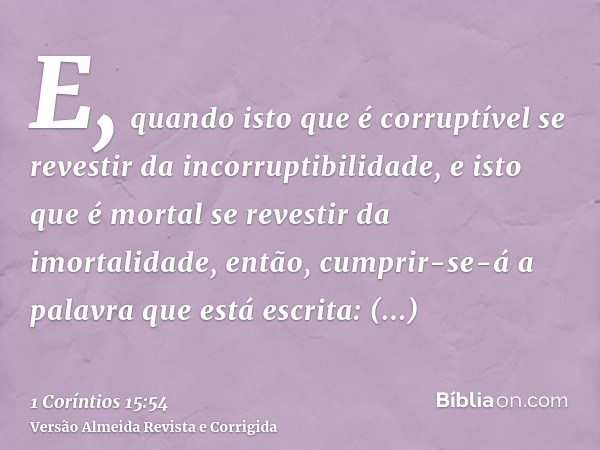 E, quando isto que é corruptível se revestir da incorruptibilidade, e isto que é mortal se revestir da imortalidade, então, cumprir-se-á a palavra que está escr