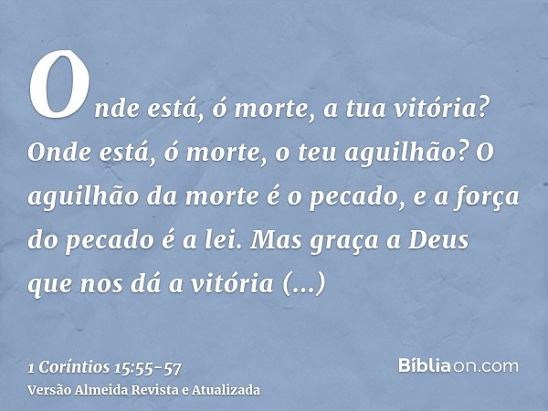 Onde está, ó morte, a tua vitória? Onde está, ó morte, o teu aguilhão?O aguilhão da morte é o pecado, e a força do pecado é a lei.Mas graça a Deus que nos dá a 