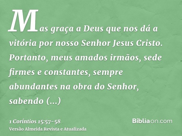 Mas graça a Deus que nos dá a vitória por nosso Senhor Jesus Cristo.Portanto, meus amados irmãos, sede firmes e constantes, sempre abundantes na obra do Senhor,