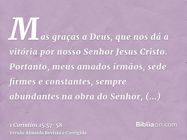 Mas graças a Deus, que nos dá a vitória por nosso Senhor Jesus Cristo.Portanto, meus amados irmãos, sede firmes e constantes, sempre abundantes na obra do Senho