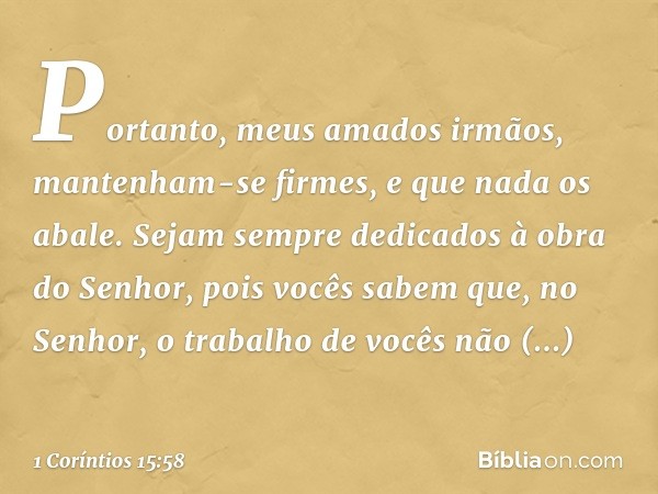 Portanto, meus amados irmãos, mantenham-se firmes, e que nada os abale. Sejam sempre dedicados à obra do Senhor, pois vocês sabem que, no Senhor, o trabalho de 