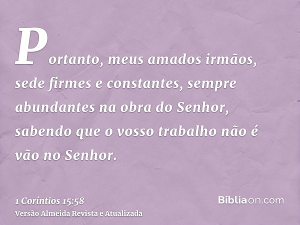 Portanto, meus amados irmãos, sede firmes e constantes, sempre abundantes na obra do Senhor, sabendo que o vosso trabalho não é vão no Senhor.