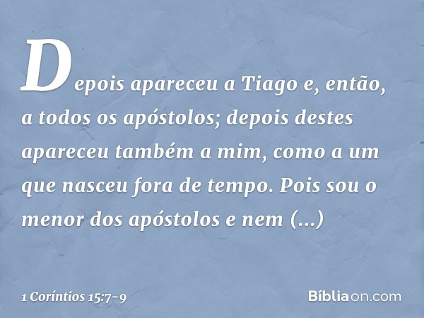 Depois apareceu a Tiago e, então, a todos os apóstolos; depois destes apareceu também a mim, como a um que nasceu fora de tempo. Pois sou o menor dos apóstolos 