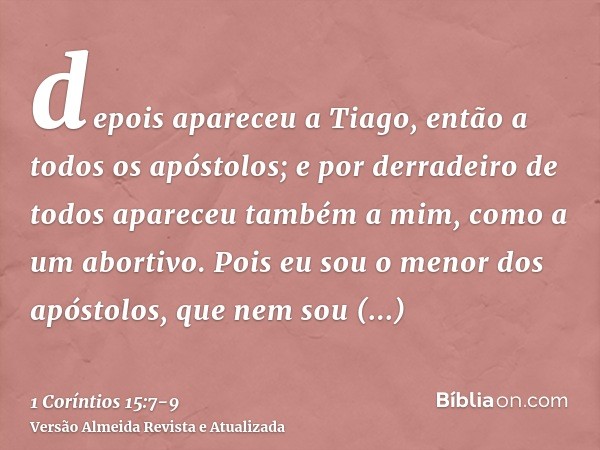 depois apareceu a Tiago, então a todos os apóstolos;e por derradeiro de todos apareceu também a mim, como a um abortivo.Pois eu sou o menor dos apóstolos, que n