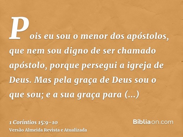 Pois eu sou o menor dos apóstolos, que nem sou digno de ser chamado apóstolo, porque persegui a igreja de Deus.Mas pela graça de Deus sou o que sou; e a sua gra