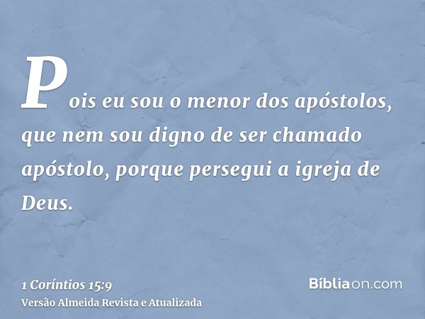 Pois eu sou o menor dos apóstolos, que nem sou digno de ser chamado apóstolo, porque persegui a igreja de Deus.