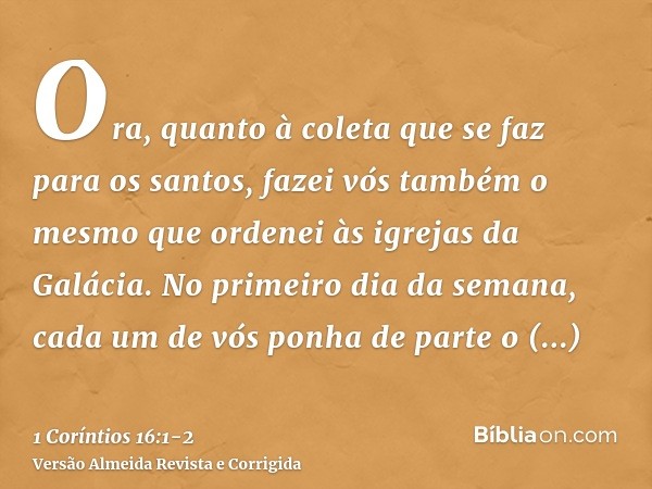 Ora, quanto à coleta que se faz para os santos, fazei vós também o mesmo que ordenei às igrejas da Galácia.No primeiro dia da semana, cada um de vós ponha de pa