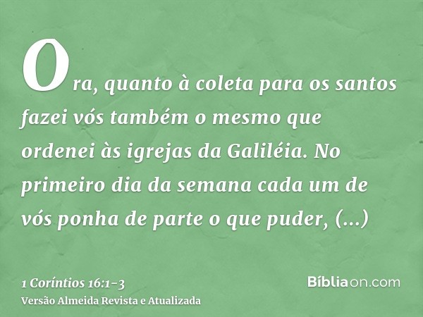 Ora, quanto à coleta para os santos fazei vós também o mesmo que ordenei às igrejas da Galiléia.No primeiro dia da semana cada um de vós ponha de parte o que pu