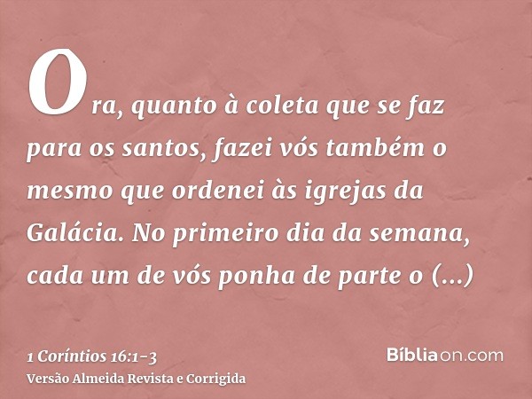 Ora, quanto à coleta que se faz para os santos, fazei vós também o mesmo que ordenei às igrejas da Galácia.No primeiro dia da semana, cada um de vós ponha de pa