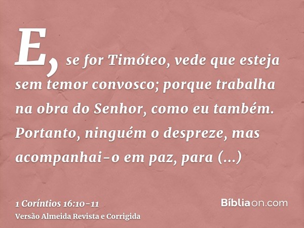 E, se for Timóteo, vede que esteja sem temor convosco; porque trabalha na obra do Senhor, como eu também.Portanto, ninguém o despreze, mas acompanhai-o em paz, 