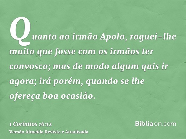 Quanto ao irmão Apolo, roguei-lhe muito que fosse com os irmãos ter convosco; mas de modo algum quis ir agora; irá porém, quando se lhe ofereça boa ocasião.