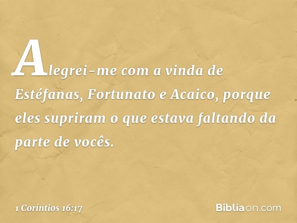 Alegrei-me com a vinda de Estéfanas, Fortunato e Acaico, porque eles supriram o que estava faltando da parte de vocês. -- 1 Coríntios 16:17