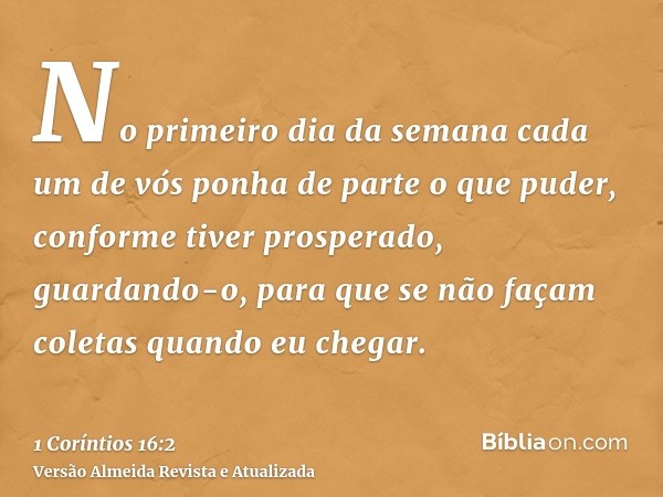 No primeiro dia da semana cada um de vós ponha de parte o que puder, conforme tiver prosperado, guardando-o, para que se não façam coletas quando eu chegar.