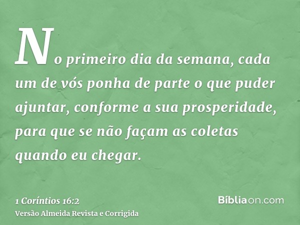 No primeiro dia da semana, cada um de vós ponha de parte o que puder ajuntar, conforme a sua prosperidade, para que se não façam as coletas quando eu chegar.