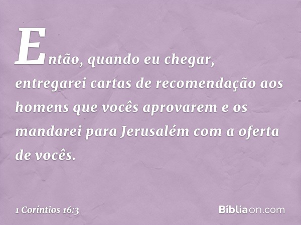 Então, quando eu chegar, entregarei cartas de recomendação aos homens que vocês aprovarem e os mandarei para Jerusalém com a oferta de vocês. -- 1 Coríntios 16: