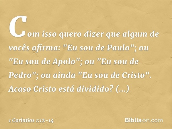 Com isso quero dizer que algum de vocês afirma: "Eu sou de Paulo"; ou "Eu sou de Apolo"; ou "Eu sou de Pedro"; ou ainda "Eu sou de Cristo". Acaso Cristo está di