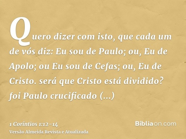 Quero dizer com isto, que cada um de vós diz: Eu sou de Paulo; ou, Eu de Apolo; ou Eu sou de Cefas; ou, Eu de Cristo.será que Cristo está dividido? foi Paulo cr