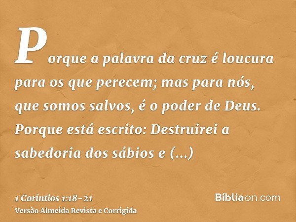 Porque a palavra da cruz é loucura para os que perecem; mas para nós, que somos salvos, é o poder de Deus.Porque está escrito: Destruirei a sabedoria dos sábios