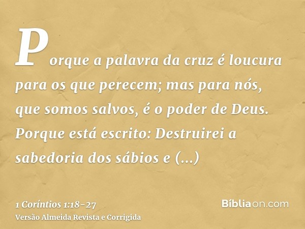 Porque a palavra da cruz é loucura para os que perecem; mas para nós, que somos salvos, é o poder de Deus.Porque está escrito: Destruirei a sabedoria dos sábios