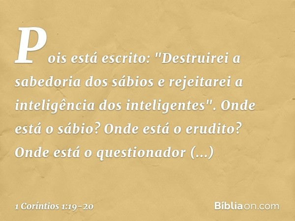 Pois está escrito:
"Destruirei a sabedoria
dos sábios
e rejeitarei a inteligência
dos inteligentes". Onde está o sábio? Onde está o erudito? Onde está o questio