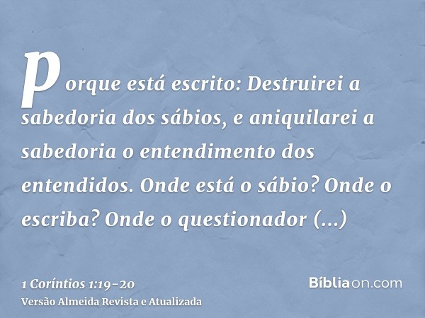 porque está escrito: Destruirei a sabedoria dos sábios, e aniquilarei a sabedoria o entendimento dos entendidos.Onde está o sábio? Onde o escriba? Onde o questi