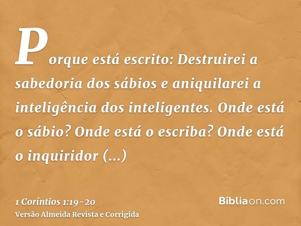 Porque está escrito: Destruirei a sabedoria dos sábios e aniquilarei a inteligência dos inteligentes.Onde está o sábio? Onde está o escriba? Onde está o inquiri