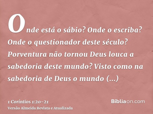 Onde está o sábio? Onde o escriba? Onde o questionador deste século? Porventura não tornou Deus louca a sabedoria deste mundo?Visto como na sabedoria de Deus o 