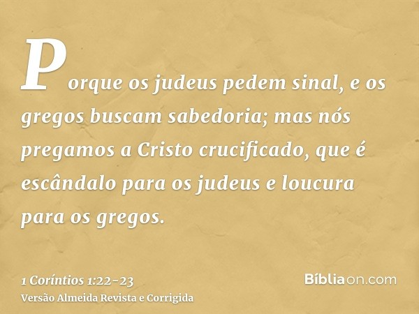 Porque os judeus pedem sinal, e os gregos buscam sabedoria;mas nós pregamos a Cristo crucificado, que é escândalo para os judeus e loucura para os gregos.