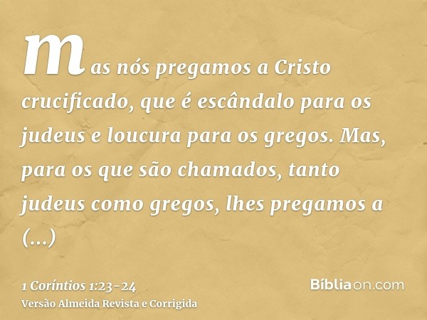 mas nós pregamos a Cristo crucificado, que é escândalo para os judeus e loucura para os gregos.Mas, para os que são chamados, tanto judeus como gregos, lhes pre