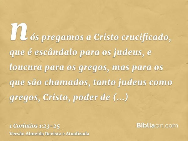 nós pregamos a Cristo crucificado, que é escândalo para os judeus, e loucura para os gregos,mas para os que são chamados, tanto judeus como gregos, Cristo, pode