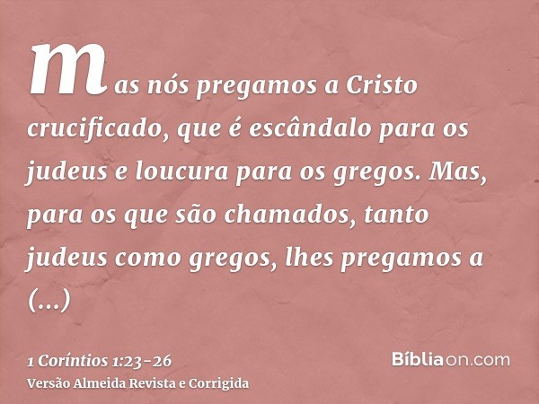 mas nós pregamos a Cristo crucificado, que é escândalo para os judeus e loucura para os gregos.Mas, para os que são chamados, tanto judeus como gregos, lhes pre