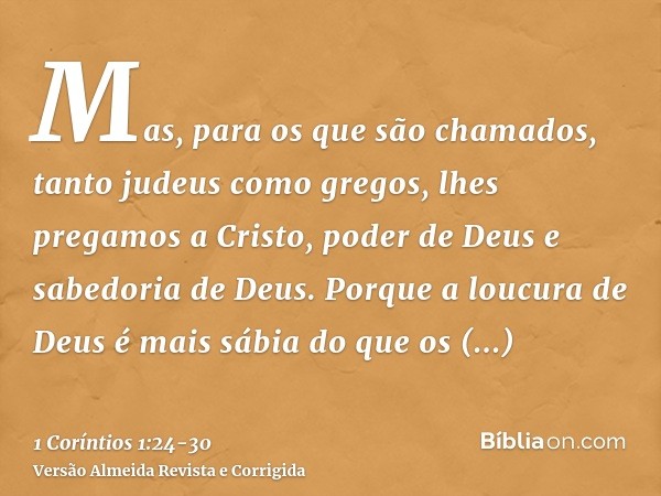 Mas, para os que são chamados, tanto judeus como gregos, lhes pregamos a Cristo, poder de Deus e sabedoria de Deus.Porque a loucura de Deus é mais sábia do que 