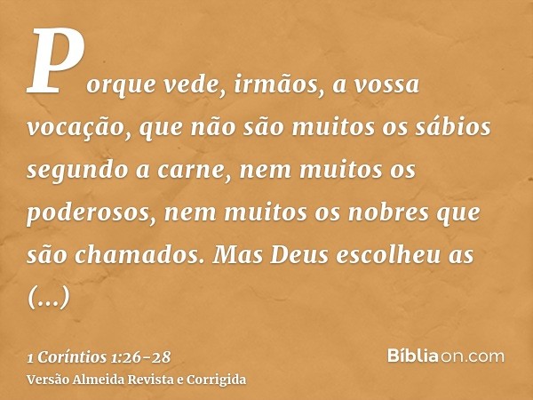 Porque vede, irmãos, a vossa vocação, que não são muitos os sábios segundo a carne, nem muitos os poderosos, nem muitos os nobres que são chamados.Mas Deus esco