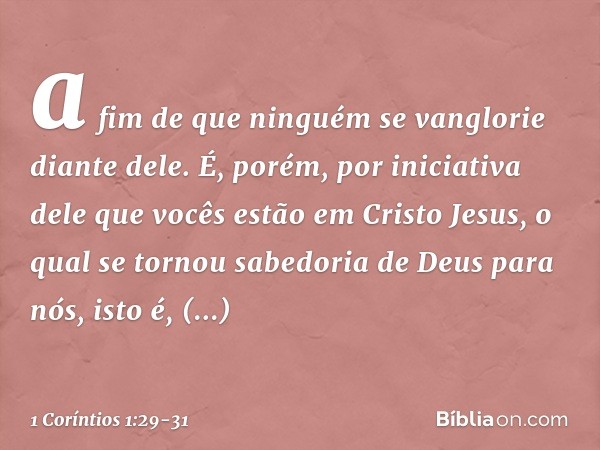 a fim de que ninguém se vanglorie diante dele. É, porém, por iniciativa dele que vocês estão em Cristo Jesus, o qual se tornou sabedoria de Deus para nós, isto 