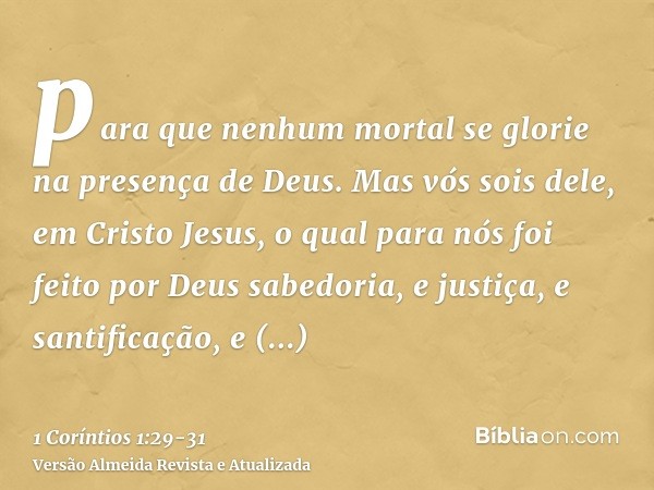 para que nenhum mortal se glorie na presença de Deus.Mas vós sois dele, em Cristo Jesus, o qual para nós foi feito por Deus sabedoria, e justiça, e santificação