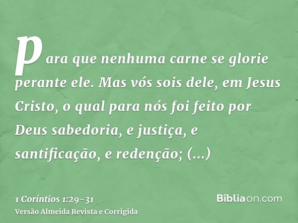 para que nenhuma carne se glorie perante ele.Mas vós sois dele, em Jesus Cristo, o qual para nós foi feito por Deus sabedoria, e justiça, e santificação, e rede